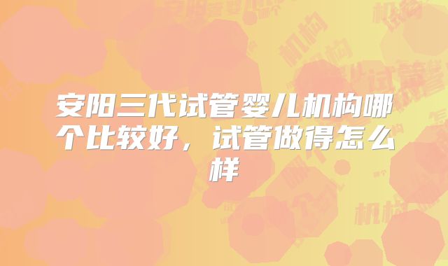 安阳三代试管婴儿机构哪个比较好，试管做得怎么样