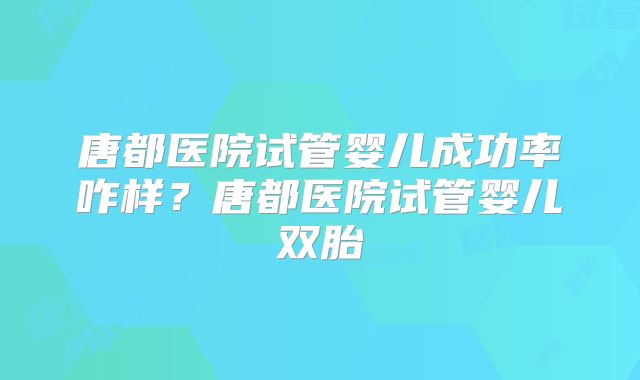 唐都医院试管婴儿成功率咋样?唐都医院试管婴儿双胎