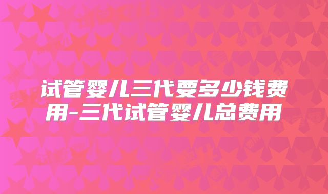 试管婴儿三代要多少钱费用-三代试管婴儿总费用