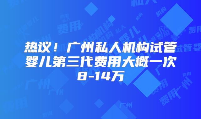 热议！广州私人机构试管婴儿第三代费用大概一次8-14万
