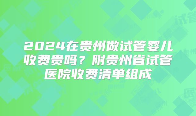 2024在贵州做试管婴儿收费贵吗？附贵州省试管医院收费清单组成