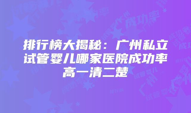 排行榜大揭秘：广州私立试管婴儿哪家医院成功率高一清二楚