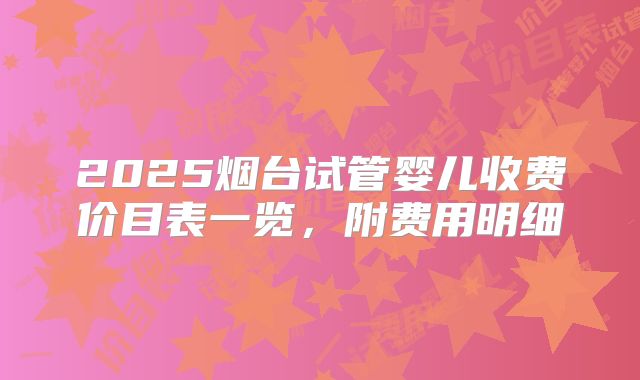 2025烟台试管婴儿收费价目表一览，附费用明细