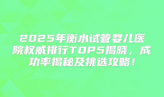 2025年衡水试管婴儿医院权威排行TOP5揭晓，成功率揭秘及挑选攻略！