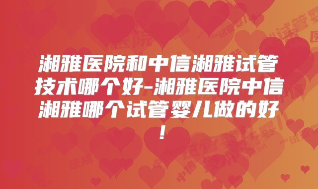湘雅医院和中信湘雅试管技术哪个好-湘雅医院中信湘雅哪个试管婴儿做的好！
