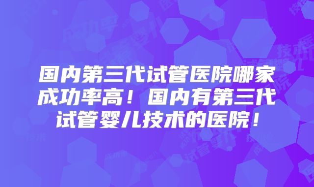 国内第三代试管医院哪家成功率高！国内有第三代试管婴儿技术的医院！