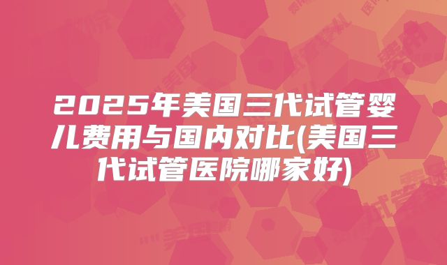 2025年美国三代试管婴儿费用与国内对比(美国三代试管医院哪家好)
