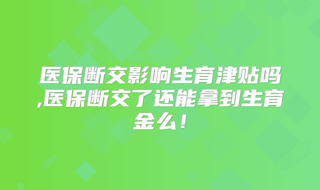 医保断交影响生育津贴吗,医保断交了还能拿到生育金么！