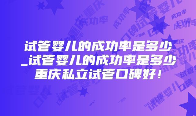 试管婴儿的成功率是多少_试管婴儿的成功率是多少重庆私立试管口碑好！