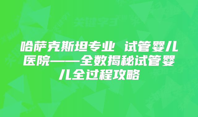 哈萨克斯坦专业 试管婴儿医院——全数揭秘试管婴儿全过程攻略