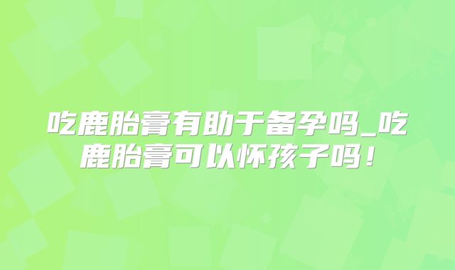 吃鹿胎膏有助于备孕吗_吃鹿胎膏可以怀孩子吗!
