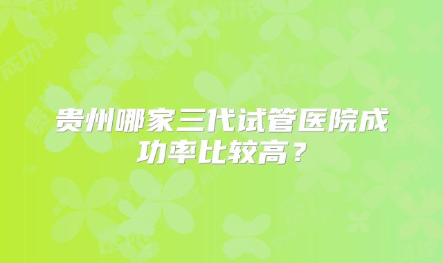 贵州哪家三代试管医院成功率比较高？