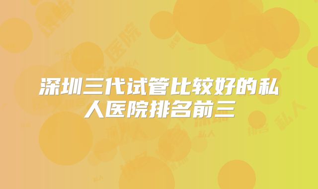 深圳三代试管比较好的私人医院排名前三