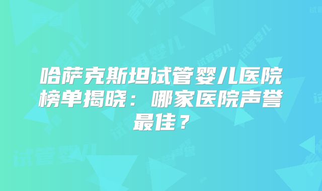 哈萨克斯坦试管婴儿医院榜单揭晓：哪家医院声誉最佳？