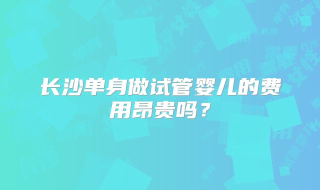 长沙单身做试管婴儿的费用昂贵吗？