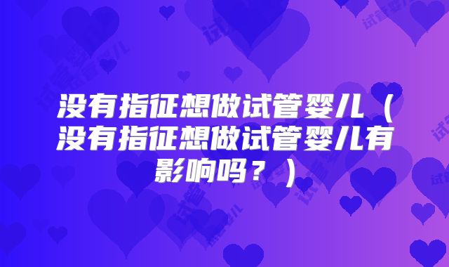 没有指征想做试管婴儿(没有指征想做试管婴儿有影响吗?)