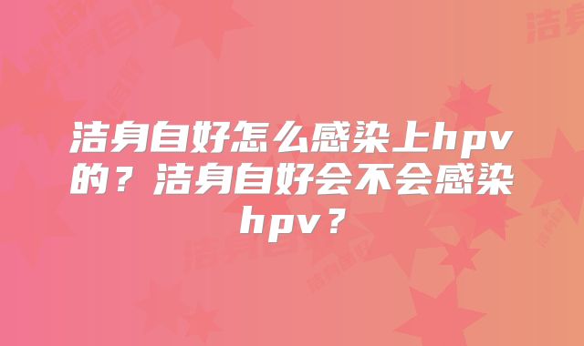 洁身自好怎么感染上hpv的?洁身自好会不会感染hpv?
