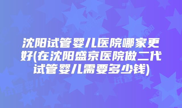 沈阳试管婴儿医院哪家更好(在沈阳盛京医院做二代试管婴儿需要多少钱)