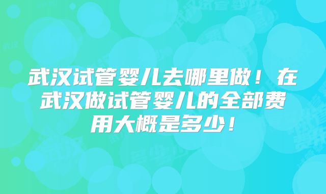 武汉试管婴儿去哪里做！在武汉做试管婴儿的全部费用大概是多少！