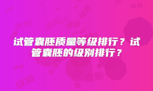 试管囊胚质量等级排行？试管囊胚的级别排行？