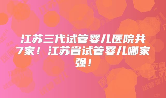 江苏三代试管婴儿医院共7家！江苏省试管婴儿哪家强！