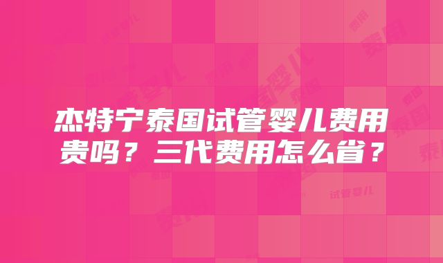杰特宁泰国试管婴儿费用贵吗？三代费用怎么省？