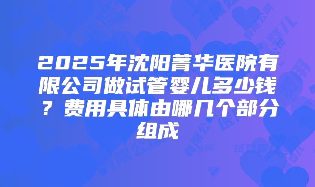 2025年沈阳菁华医院有限公司做试管婴儿多少钱？费用具体由哪几个部分组成