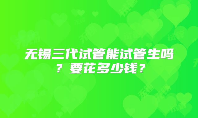 无锡三代试管能试管生吗？要花多少钱？