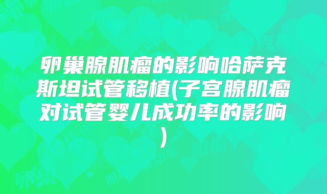 卵巢腺肌瘤的影响哈萨克斯坦试管移植(子宫腺肌瘤对试管婴儿成功率的影响)