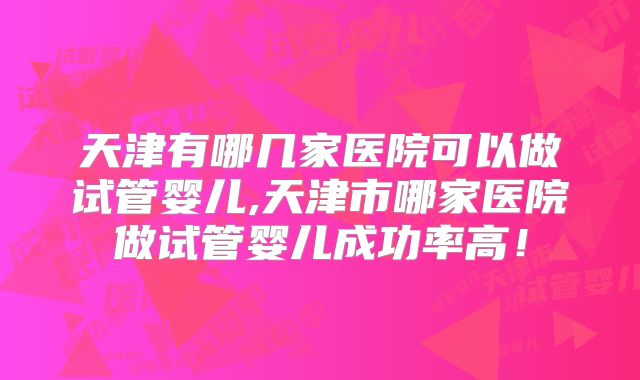 天津有哪几家医院可以做试管婴儿,天津市哪家医院做试管婴儿成功率高!