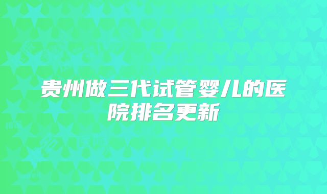 贵州做三代试管婴儿的医院排名更新
