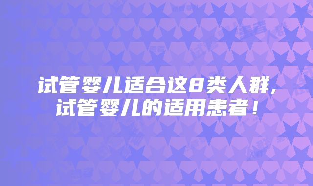 试管婴儿适合这8类人群,试管婴儿的适用患者!