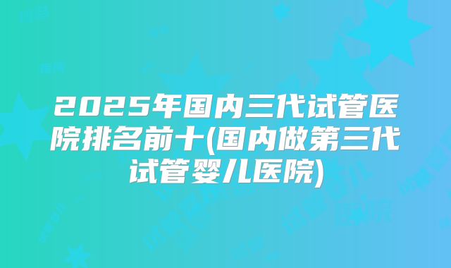 2025年国内三代试管医院排名前十(国内做第三代试管婴儿医院)