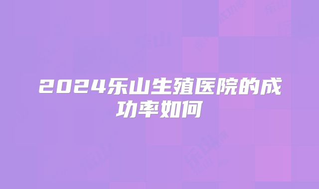 2024乐山生殖医院的成功率如何