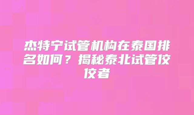 杰特宁试管机构在泰国排名如何？揭秘泰北试管佼佼者