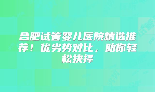 合肥试管婴儿医院精选推荐！优劣势对比，助你轻松抉择