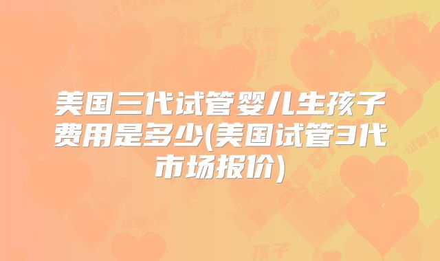 美国三代试管婴儿生孩子费用是多少(美国试管3代市场报价)