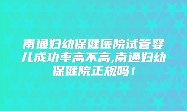 南通妇幼保健医院试管婴儿成功率高不高,南通妇幼保健院正规吗！