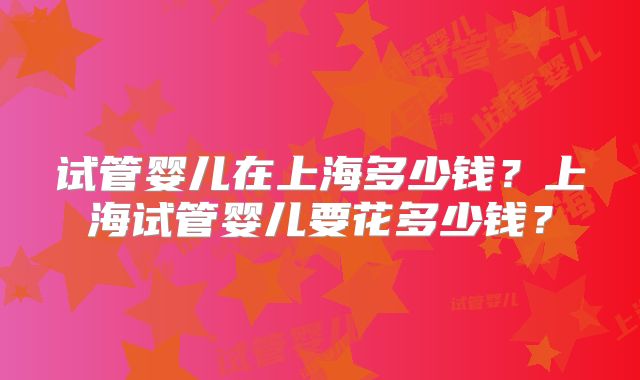 试管婴儿在上海多少钱？上海试管婴儿要花多少钱？