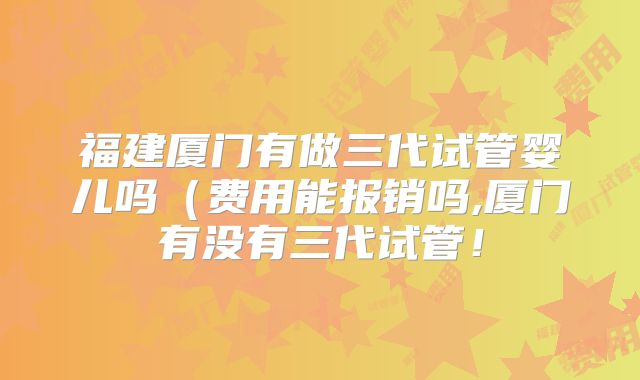 福建厦门有做三代试管婴儿吗（费用能报销吗,厦门有没有三代试管！