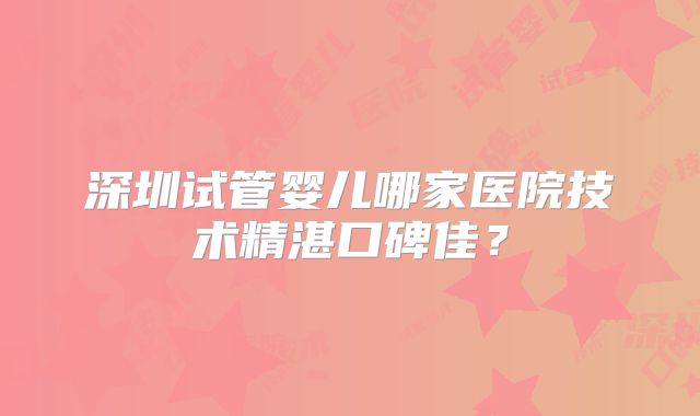 深圳试管婴儿哪家医院技术精湛口碑佳？