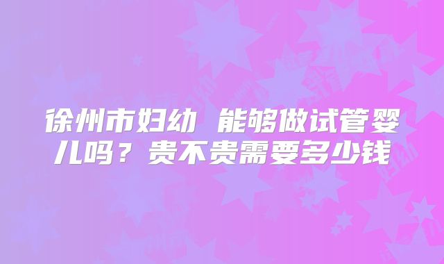 徐州市妇幼 能够做试管婴儿吗?贵不贵需要多少钱