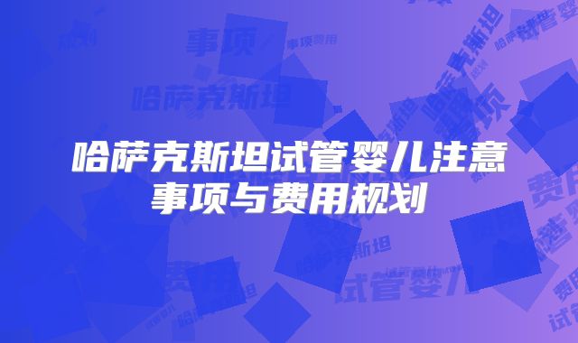 哈萨克斯坦试管婴儿注意事项与费用规划
