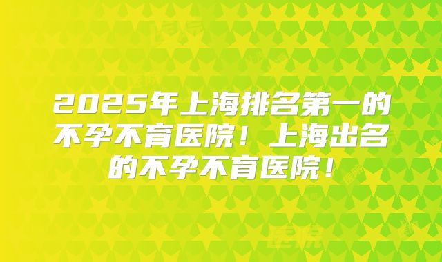 2025年上海排名第一的不孕不育医院!上海出名的不孕不育医院!