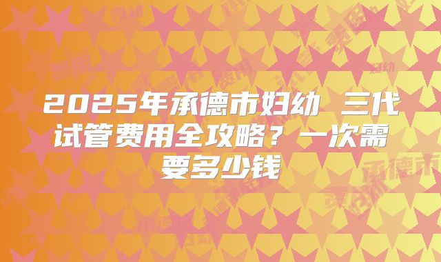 2025年承德市妇幼 三代试管费用全攻略?一次需要多少钱