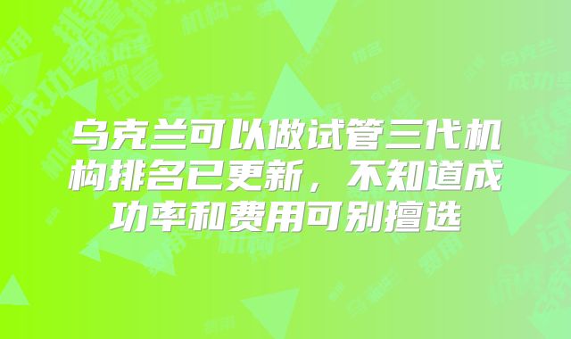 乌克兰可以做试管三代机构排名已更新，不知道成功率和费用可别擅选