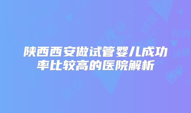 陕西西安做试管婴儿成功率比较高的医院解析