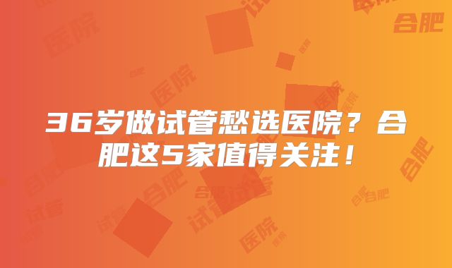 36岁做试管愁选医院？合肥这5家值得关注！