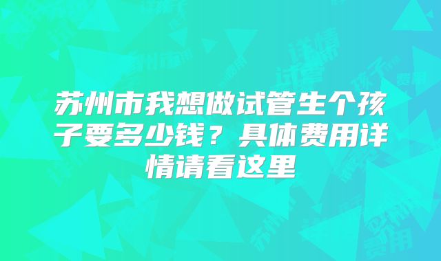 苏州市我想做试管生个孩子要多少钱？具体费用详情请看这里