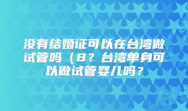 没有结婚证可以在台湾做试管吗（8？台湾单身可以做试管婴儿吗？